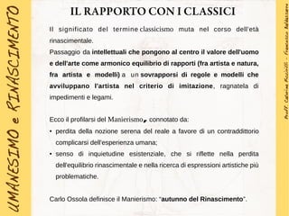 IL RAPPORTO CON I CLASSICI
Il significato del termine classicismo muta nel corso dell'età
rinascimentale.
Passaggio da intellettuali che pongono al centro il valore dell'uomo
e dell'arte come armonico equilibrio di rapporti (fra artista e natura,
fra artista e modelli) a un sovrapporsi di regole e modelli che
avviluppano l'artista nel criterio di imitazione, ragnatela di
impedimenti e legami.
Ecco il profilarsi del Manierismo, connotato da:
● perdita della nozione serena del reale a favore di un contraddittorio
complicarsi dell'esperienza umana;
● senso di inquietudine esistenziale, che si riflette nella perdita
dell'equilibrio rinascimentale e nella ricerca di espressioni artistiche più
problematiche.
Carlo Ossola definisce il Manierismo: “autunno del Rinascimento”.
 