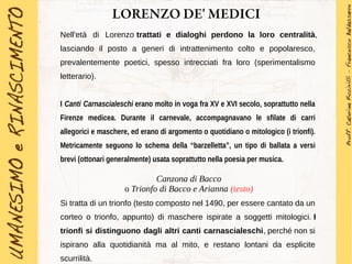 LORENZO DE' MEDICI
Nell'età di Lorenzo trattati e dialoghi perdono la loro centralità,
lasciando il posto a generi di intrattenimento colto e popolaresco,
prevalentemente poetici, spesso intrecciati fra loro (sperimentalismo
letterario).
I Canti Carnascialeschi erano molto in voga fra XV e XVI secolo, soprattutto nella
Firenze medicea. Durante il carnevale, accompagnavano le sfilate di carri
allegorici e maschere, ed erano di argomento o quotidiano o mitologico (i trionfi).
Metricamente seguono lo schema della “barzelletta”, un tipo di ballata a versi
brevi (ottonari generalmente) usata soprattutto nella poesia per musica.
Canzona di Bacco
o Trionfo di Bacco e Arianna (testo)
Si tratta di un trionfo (testo composto nel 1490, per essere cantato da un
corteo o trionfo, appunto) di maschere ispirate a soggetti mitologici. I
trionfi si distinguono dagli altri canti carnascialeschi, perché non si
ispirano alla quotidianità ma al mito, e restano lontani da esplicite
scurrilità.
 