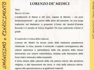 LORENZO DE' MEDICI
Temi:
Bacco e il vino
L'esaltazione di Bacco e del vino, capace di liberare – sia pure
temporaneamente – gli uomini dalle pene del presente, ha una lunga
tradizione nel Medioevo: a proposito il Canto dei bevitori (Carmina
Burana) e il sonetto di Cecco Angiolieri Tre cose solamente m'ènno in
grado.
Il carnevale e il tema della caducità
Lorenzo de' Medici ha tenuto conto della tradizione popolaresca
medievale: in essa, durante il carnevale, il popolo contrapponeva alla
visione repressiva e spiritualistica della vita (propria della classe
dominante) una visione materialistica, fondata sulla liberazione delle
forze vitali e istintuali e della corporeità.
Il tema stesso della caducità della vita poteva indurre alla penitenza
religiosa, e alla repressione dei sensi, in vista della salvezza eterna,
oppure alla spensieratezza e ai godimenti materiali.
 