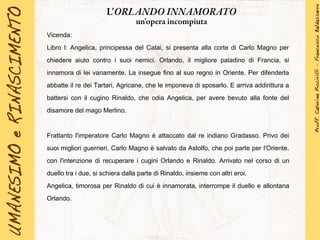 Vicenda:
Libro I: Angelica, principessa del Catai, si presenta alla corte di Carlo Magno per
chiedere aiuto contro i suoi nemici. Orlando, il migliore paladino di Francia, si
innamora di lei vanamente. La insegue fino al suo regno in Oriente. Per difenderla
abbatte il re dei Tartari, Agricane, che le imponeva di sposarlo. E arriva addirittura a
battersi con il cugino Rinaldo, che odia Angelica, per avere bevuto alla fonte del
disamore del mago Merlino.
Frattanto l'imperatore Carlo Magno è attaccato dal re indiano Gradasso. Privo dei
suoi migliori guerrieri, Carlo Magno è salvato da Astolfo, che poi parte per l'Oriente,
con l'intenzione di recuperare i cugini Orlando e Rinaldo. Arrivato nel corso di un
duello tra i due, si schiera dalla parte di Rinaldo, insieme con altri eroi.
Angelica, timorosa per Rinaldo di cui è innamorata, interrompe il duello e allontana
Orlando.
L'ORLANDO INNAMORATO
un'opera incompiuta
 