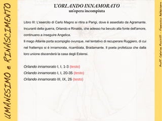 Libro III: L'esercito di Carlo Magno si ritira a Parigi, dove è assediato da Agramante.
Incuranti della guerra, Orlando e Rinaldo, che adesso ha bevuto alla fonte dell'amore,
continuano a inseguire Angelica.
Il mago Atlante porta scompiglio ovunque, nel tentativo di recuperare Ruggiero, di cui
nel frattempo si è innamorata, ricambiata, Bradamante. Il poeta profetizza che dalla
loro unione discenderà la casa degli Estensi.
Orlando innamorato I, I, 1-3 (testo)
Orlando innamorato I, I, 20-35 (testo)
Orlando innamorato III, IX, 26 (testo)
L'ORLANDO INNAMORATO
un'opera incompiuta
 