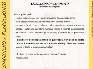 Motivi principali:
● erotico-naturalistico, che valorizza l'aspetto fisico della bellezza
● cavalleresco: volto a esaltare la nobiltà dei cavalieri antichi
● comico e ironico nei confronti della materia cavalleresca: L'autore
rispetta i valori, ma la materia narrativa giunge a Boiardo già abbassata
dai cantari, i quali avevano già circondato i paladini di un prosastico
clima.
I grandi eroi dell'epopea hanno in quest'opera ben poco di epico:
l'amore li umanizza, ma anche li abbassa al rango di uomini comuni
(anche re Carlo si innamora di Angelica)
● edonistico: il poeta vuole soprattutto dilettare l'uditorio
● encomiastico
L'ORLANDO INNAMORATO
un'opera incompiuta
 