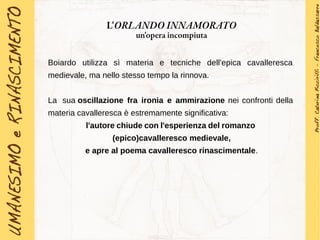 Boiardo utilizza sì materia e tecniche dell'epica cavalleresca
medievale, ma nello stesso tempo la rinnova.
La sua oscillazione fra ironia e ammirazione nei confronti della
materia cavalleresca è estremamente significativa:
l'autore chiude con l'esperienza del romanzo
(epico)cavalleresco medievale,
e apre al poema cavalleresco rinascimentale.
L'ORLANDO INNAMORATO
un'opera incompiuta
 