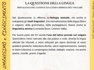 LA QUESTIONE DELLA LINGUA
PREVALENZA DEL LATINO E SUCCESSIVA RIPRESA DEL VOLGARE
Nel Quattrocento si afferma la filologia testuale, ma anche si
sviluppano gli studi linguistici, con normalizzazioni della lingua (latino
e volgare), della grammatica, della punteggiatura. Nasce anche la
linguistica storica (Leonardo Bruni, Lorenzo Valla).
Per buona parte del XV secolo l'uso del latino prevale sul volgare.
Quest'ultimo viene riservato alla vita pratica e civile: diventa la lingua
ufficiale dei tribunali, e viene utilizzato per opere destinate al vasto
pubblico (prediche, letteratura devota, sacre rappresentazioni, cantari).
In latino (classico) si compongono trattati, dialoghi, orazioni, ma anche
poesie, novelle, poemi, tragedie.
 