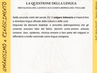 LA QUESTIONE DELLA LINGUA
PREVALENZA DEL LATINO E SUCCESSIVA RIPRESA DEL VOLGARE
Nella seconda metà del secolo XV, il volgare letterario si imporrà fino
a diventare lingua ufficiale della cultura e delle corti.
Depurato da elementi dialettali, e arricchito dall'esperienza che gli
umanisti avevano fatto del latino, (termini come ameno, arbusto,
certame, ilare, epidemia, missiva entrano a fare parte del volgare) si
diffonderà a livello nazionale come lingua cortigiana.
 