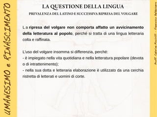 LA QUESTIONE DELLA LINGUA
PREVALENZA DEL LATINO E SUCCESSIVA RIPRESA DEL VOLGARE
L a ripresa del volgare non comporta affatto un avvicinamento
della letteratura al popolo, perché si tratta di una lingua letteraria
colta e raffinata.
L'uso del volgare insomma si differenzia, perché:
- è impiegato nella vita quotidiana e nella letteratura popolare (devota
o di intrattenimento);
- nella sua dotta e letteraria elaborazione è utilizzato da una cerchia
ristretta di letterati e uomini di corte.
 