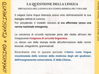 LA QUESTIONE DELLA LINGUA
PREVALENZA DEL LATINO E SUCCESSIVA RIPRESA DEL VOLGARE
Il volgare come lingua letteraria aveva vinto definitivamente la sua
battaglia nell'età di Lorenzo.
Pur prevalendo il modello toscano, si era affermato senza una
norma nazionale omogenea.
La coscienza di un'unità nazionale porta alla ribalta all'inizio del
Cinquecento l'esigenza di un'unità linguistica.
Lo stesso uso della stampa tende all'uniformazione delle norme
lessicali, ortografiche, grammaticali.
Ricordiamo che in questo periodo il latino resta lingua
incontrastata delle scienze della medicina degli atti giudiziari,
dell'insegnamento universitario. E della Chiesa.
 