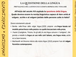 LA QUESTIONE DELLA LINGUA
PREVALENZA DEL LATINO E SUCCESSIVA RIPRESA DEL VOLGARE
All'inizio del secolo XVI esplode la questione della lingua.
Quale doveva essere la norma linguistica capace di dare unità al
volgare scritto e al volgare parlato dalle persone colte in Italia?
Diversi orientamenti culturali:
●
Bembo nelle Prose della volgar lingua (1525) propone una lingua basata sul
modello petrarchesco nella poesia e su quello boccacciano nella prosa;
●
i fautori (Castiglione, Trissino, fra gli altri) di una lingua comune o “cortigiana”, che
prenda a modello la lingua un uso nelle corti italiane, una lingua mista, anche
se su base toscana;
●
Machiavelli nel Discorso intorno alla nostra lingua (1515) propone l'uso del volgare
fiorentino contemporaneo.
 