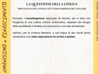 LA QUESTIONE DELLA LINGUA
PREVALENZA DEL LATINO E SUCCESSIVA RIPRESA DEL VOLGARE
Prevalse il monolinguismo teorizzato da Bembo, più in linea con
l'esigenza di una cultura unitaria aristocratica, separata dai bisogni
della quotidianità e fondata sul classicismo e sul culto del passato.
Ispirarsi, per la scrittura letteraria, a una lingua di due secoli prima
comportava una netta separazione fra scritto e parlato.
 