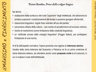 Pietro Bembo, Prose della volgar lingua
Ne derivò:
●
esaltazione della scrittura e del ruolo “superiore” degli intellettuali, che attraverso la
scrittura superano i condizionamenti del tempo e possono giungere all'eternità;
●
classicismo linguistico: regole fisse sottratte all'uso del parlato;
●
concezione elitaria della cultura – con rischio di accademismo ed eccesso retorico;
●
rischio di manierismo (come limitazione della creatività linguistica);
●
un “artificiale arresto dello sviluppo linguistico” (Poggio Salani), per privilegiare
l'imitazione di una norma.
Al di là dell'aspetto normativo, l'opera presenta una ragione di interesse storico:
l'analisi della storia letteraria dal Duecento a Petrarca ne fa un primo embrione di
storia letteraria italiana, da intendere anche come proposta civile (e di costume), in
cui si rivaluta il ruolo dell'intellettuale.
 
