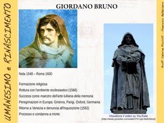GIORDANO BRUNO
Visualizza il video su YouTube
(http://www.youtube.com/watch?v=spL6aIKAbxA)
Nola 1548 – Roma 1600
Formazione religiosa
Rottura con l'ambiente ecclesiastico (1566)
Successi come maestro dell'arte lulliana della memoria
Peregrinazioni in Europa: Ginevra, Parigi, Oxford, Germania
Ritorno a Venezia e denuncia all'Inquisizione (1592)
Processo e condanna a morte
 