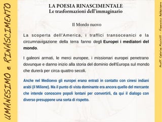 LA POESIA RINASCIMENTALE
Le trasformazioni dell'immaginario
Il Mondo nuovo
La scoperta dell'America, i traffici transoceanici e la
circumnavigazione della terra fanno degli Europei i mediatori del
mondo.
I galeoni armati, le merci europee, i missionari europei penetrano
dovunque e danno inizio alla storia del dominio dell'Europa sul mondo
che durerà per circa quattro secoli.
Anche nel Medioevo gli europei erano entrati in contatto con cinesi indiani
arabi (il Milione). Ma il punto di vista dominante era ancora quello del mercante
che intende conoscere popoli lontani per convertirli, da qui il dialogo con
diverso presuppone una sorta di rispetto.
 