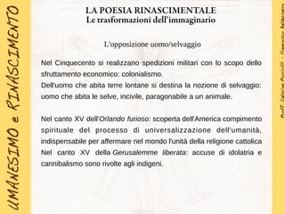 LA POESIA RINASCIMENTALE
Le trasformazioni dell'immaginario
L'opposizione uomo/selvaggio
Nel Cinquecento si realizzano spedizioni militari con lo scopo dello
sfruttamento economico: colonialismo.
Dell'uomo che abita terre lontane si destina la nozione di selvaggio:
uomo che abita le selve, incivile, paragonabile a un animale.
Nel canto XV dell'Orlando furioso: scoperta dell'America compimento
spirituale del processo di universalizzazione dell'umanità,
indispensabile per affermare nel mondo l'unità della religione cattolica
Nel canto XV della Gerusalemme liberata: accuse di idolatria e
cannibalismo sono rivolte agli indigeni.
 