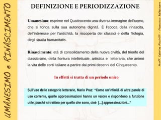 DEFINIZIONE E PERIODIZZAZIONE
Umanesimo: esprime nel Quattrocento una diversa immagine dell'uomo,
che si fonda sulla sua autonoma dignità. È l'epoca della rinascita,
dell'interesse per l'antichità, la riscoperta dei classici e della filologia,
degli studia humanitatis.
Rinascimento: età di consolidamento della nuova civiltà, del trionfo del
classicismo, della fioritura intellettuale, artistica e letteraria, che animò
la vita delle corti italiane a partire dai primi decenni del Cinquecento.
In effetti si tratta di un periodo unico
Sull'uso delle categorie letterarie, Mario Praz: “Come un'infinità di altre parole di
uso corrente, quelle approssimazioni hanno un valore e rispondono a funzione
utile, purché si trattino per quello che sono, cioè [...] approssimazioni...”
 