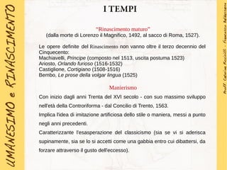 I TEMPI
“Rinascimento maturo”
(dalla morte di Lorenzo il Magnifico, 1492, al sacco di Roma, 1527).
Le opere definite del Rinascimento non vanno oltre il terzo decennio del
Cinquecento:
Machiavelli, Principe (composto nel 1513, uscita postuma 1523)
Ariosto, Orlando furioso (1516-1532)
Castiglione, Cortigiano (1508-1516)
Bembo, Le prose della volgar lingua (1525)
Manierismo
Con inizio dagli anni Trenta del XVI secolo - con suo massimo sviluppo
nell'età della Controriforma - dal Concilio di Trento, 1563.
Implica l'idea di imitazione artificiosa dello stile o maniera, messi a punto
negli anni precedenti.
Caratterizzante l'esasperazione del classicismo (sia se vi si aderisca
supinamente, sia se lo si accetti come una gabbia entro cui dibattersi, da
forzare attraverso il gusto dell'eccesso).
 