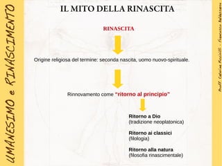 IL MITO DELLA RINASCITA
RINASCITA
Origine religiosa del termine: seconda nascita, uomo nuovo-spirituale.
Rinnovamento come “ritorno al principio”
Ritorno a Dio
(tradizione neoplatonica)
Ritorno ai classici
(filologia)
Ritorno alla natura
(filosofia rinascimentale)
 