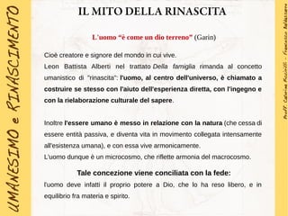 IL MITO DELLA RINASCITA
L'uomo “è come un dio terreno” (Garin)
Cioè creatore e signore del mondo in cui vive.
Leon Battista Alberti nel trattato Della famiglia rimanda al concetto
umanistico di "rinascita": l'uomo, al centro dell'universo, è chiamato a
costruire se stesso con l'aiuto dell'esperienza diretta, con l'ingegno e
con la rielaborazione culturale del sapere.
Inoltre l'essere umano è messo in relazione con la natura (che cessa di
essere entità passiva, e diventa vita in movimento collegata intensamente
all'esistenza umana), e con essa vive armonicamente.
L'uomo dunque è un microcosmo, che riflette armonia del macrocosmo.
Tale concezione viene conciliata con la fede:
l'uomo deve infatti il proprio potere a Dio, che lo ha reso libero, e in
equilibrio fra materia e spirito.
 