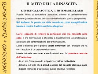 IL MITO DELLA RINASCITA
L'ESTETICA, LA POETICA, IL SISTEMA DELLE ARTI
Poesia: forma di educazione personale, stimolo al perfezionamento
interiore (la stessa lettura dei classici viene vista in questa prospettiva).
Nel Medioevo la poesia era stata considerata come esemplificazione
tecnica e retorica di valore assoluto e allegorico.
L'arte: capacità di rendere la perfezione che sta nascosta nelle
cose, e che si rivela solo a chi riesce a trascendere la loro materialità e
a elevarsi alla contemplazione dell'armonia divina.
L'arte si qualifica per il proprio valore simbolico, per l'analogia che ha
con l'assoluto: è un doppio dell'assoluto.
Ideale tuttavia costretto a confrontarsi con la questione centrale
dell'imitazione:
● da un lato l'accento cade sul potere creatore dell'artista;
● dall'altro sul fatto che i grandi esempi del passato classico siano
modelli (concetto di auctoritas, cui già alludeva Petrarca)
 