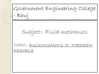 Government Engineering College
- Bhuj
Subject:- Fluid mechanics
TOPIC:- BUCKINGHAM’S PI THEOREM
EXAMPLE
 