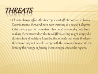 THREATS
 Climate change affects the desert just as it affects every other biome.
Deserts around the world have been warming at a rate of 8 degrees
Celsius every year. A rise in desert temperatures can dry out plants,
making them more vulnerable to wildfires, or they might simply die
due to a lack of moisture. Likewise, the animals that make the desert
their home may not be able to cope with the increased temperatures,
limiting their range or forcing them to migrate to cooler regions.
 
