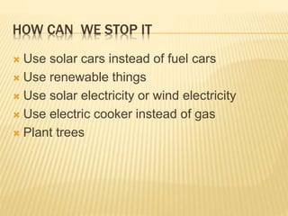 HOW CAN WE STOP IT
 Use solar cars instead of fuel cars
 Use renewable things
 Use solar electricity or wind electricity
 Use electric cooker instead of gas
 Plant trees
 