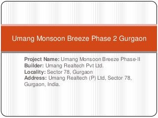 Project Name: Umang Monsoon Breeze Phase-II
Builder: Umang Realtech Pvt Ltd.
Locality: Sector 78, Gurgaon
Address: Umang Realtech (P) Ltd, Sector 78,
Gurgaon, India.
Umang Monsoon Breeze Phase 2 Gurgaon
 