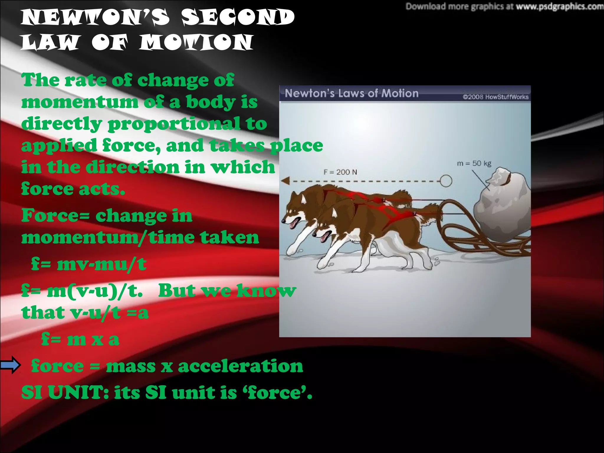 NEWTON’S SECOND
LAW OF MOTION
The rate of change of
momentum of a body is
directly proportional to
applied force, and takes place
in the direction in which
force acts.
Force= change in
momentum/time taken
f= mv-mu/t
f= m(v-u)/t. But we know
that v-u/t =a
f= m x a
force = mass x acceleration
SI UNIT: its SI unit is ‘force’.
 