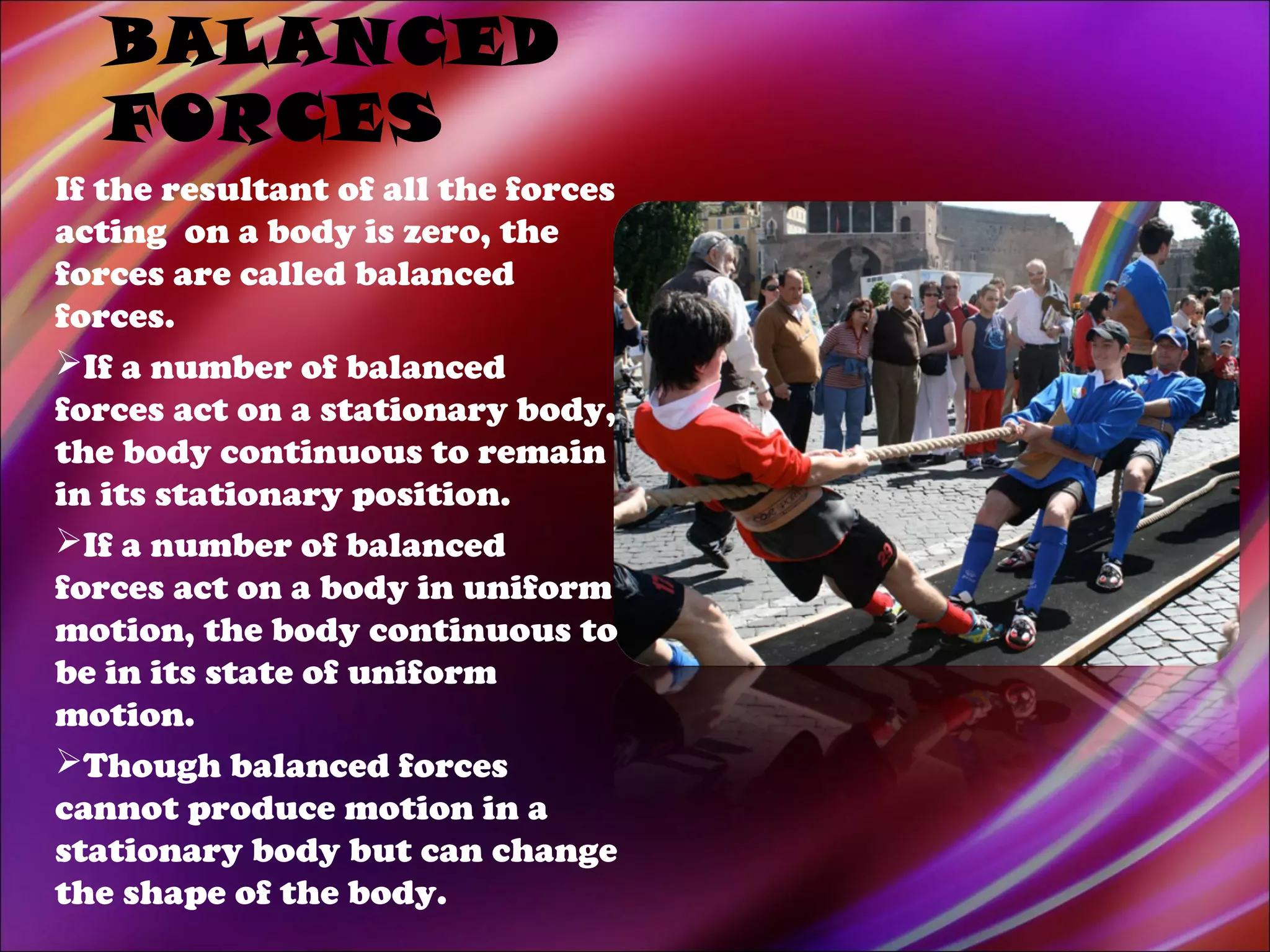 BALANCED
FORCES
If the resultant of all the forces
acting on a body is zero, the
forces are called balanced
forces.
If a number of balanced
forces act on a stationary body,
the body continuous to remain
in its stationary position.
If a number of balanced
forces act on a body in uniform
motion, the body continuous to
be in its state of uniform
motion.
Though balanced forces
cannot produce motion in a
stationary body but can change
the shape of the body.
 