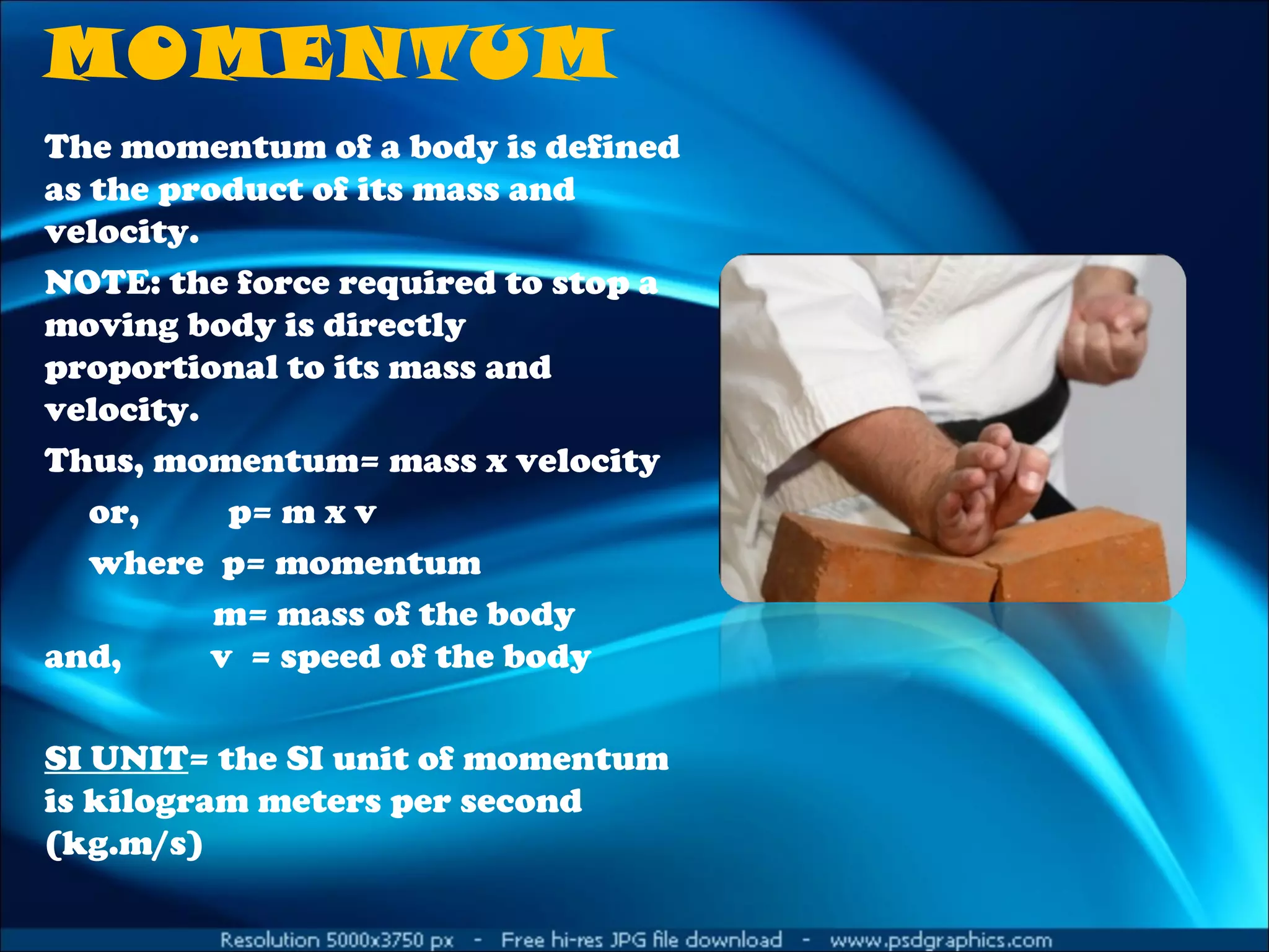 MOMENTUM
The momentum of a body is defined
as the product of its mass and
velocity.
NOTE: the force required to stop a
moving body is directly
proportional to its mass and
velocity.
Thus, momentum= mass x velocity
or, p= m x v
where p= momentum
m= mass of the body
and, v = speed of the body
SI UNIT= the SI unit of momentum
is kilogram meters per second
(kg.m/s)
 