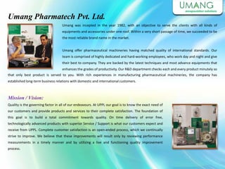 Umang Pharmatech Pvt. Ltd.
Umang was incepted in the year 1982, with an objective to serve the clients with all kinds of
equipments and accessories under one roof. Within a very short passage of time, we succeeded to be
the most reliable brand name in the market.
Umang offer pharmaceutical machineries having matched quality of international standards. Our
team is comprised of highly dedicated and hard-working employees, who work day and night and give
their best to company. They are backed by the latest techniques and most advance equipments that
enhances the grades of productivity. Our R&D department checks each and every product minutely so
Mission / Vision:
Quality is the governing factor in all of our endeavours. At UPPL our goal is to know the exact need of
our customers and provide products and services to their complete satisfaction. The foundation of
this goal is to build a total commitment towards quality. On time delivery of error free,
technologically advanced products with superior Service / Support is what our customers expect and
receive from UPPL. Complete customer satisfaction is an open-ended process, which we continually
strive to improve. We believe that these improvements will result only by reviewing performance
measurements in a timely manner and by utilizing a live and functioning quality improvement
process.
that only best product is served to you. With rich experiences in manufacturing pharmaceutical machineries, the company has
established long-term business relations with domestic and international customers.
 