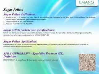 Sugar Pellets
Sugar Pellets Definitions:
1. SPRAYSPHERES™ - SS contains not more than 92 percent of sucrose. Calculated on the dried basis. The dried basis. The remainder
consists of corn starch as per the European Pharmacopoeia.
2. Compliance with Ph. Eur., USP/ NF and JP.
3. Produced in accordance with the cGMP.
Sugar pellets particle size specifications:
Particle size distribution (analyzed by laser diffraction) shows the symmetrical character of the distribution. The single model profile,
associated a very homogeneous population of SPRAYSPHERES™ - SS.
Sugar Pellets Application:
Used as cores to be coated in the manufacture of dry pharmaceutical / Nutraceutical / herbal / homeopathy form especially for
controlled release & specially formulations.
SPRAYSPHERES™ - Speciality Products (SS):
Definition:
SPRAYSPHERES™ - SS base of sugar & starch pellets coated with cationic polymers.
 