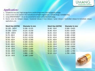 1. Suitable for very low / high dosage forms and for drugs with a low therapeutic margin.
2. Used as cores to be coated in the manufacture of highly hygroscopic / soluble drugs / unstable drug.
3. Using SPRAYSPHERES™ - SS can be converted to ready to fill pellet technology.
4. Starter cores for Delayed release / Sustained release / time release / pulse release / Controlled release & Immediate release
applications, etc.
Application:
Mesh Size (ASTM)
SS 120 - 140 #
SS 100 - 120 #
SS 80 - 100 #
SS 70 - 80 #
SS 60 - 70 #
SS 50 - 60 #
SS 45 - 50 #
SS 45 - 60 #
SS 40 - 60 #
SS 18 - 20 #
SS 16 - 20 #
SS 16 - 18 #
SS 14 - 16 #
Diameter In mm
0.106 - 0.125
0.125 - 0.150
0.150 - 0.180
0.180 - 0.212
0.212 - 0.250
0.250 - 0.300
0.300 - 0.355
0.250 - 0.355
0.250 - 0.425
0.850 - 1.000
0.850 - 1.180
1.000 - 1.180
1.180 - 1.400
Mesh Size (ASTM)
SS 40 - 50 #
SS 40 - 45 #
SS 35 - 55 #
SS 35 - 50 #
SS 35 - 45 #
SS 35 - 40 #
SS 30 - 35 #
SS 25 - 30 #
SS 20 - 25 #
SS 12 - 16 #
SS 12 - 14 #
SS 10 - 12 #
Diameter In mm
0.300 - 0.425
0.355 - 0.425
0.355 - 0.500
0.300 - 0.500
0.400 - 0.450
0.425 - 0.500
0.500 - 0.600
0.600 - 0.710
0.710 - 0.850
1.400 - 1.700
1.400 - 1.700
1.700 - 2.000
 