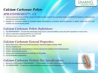 Calcium Carbonate Pellets
SPRAYSPHERES™ - CS
1. Calcium Carbonate Neutral Pellets consist of CaCO3 and also used for the controlled release and MUPS formulations in Nutraceutical
and pharmaceutical medicine.
2. Adapted for controlled release or sustained release formulations to produce spherical granules or pellets which have the most
suitable size and dissolution profile.
Calcium Carbonate Pellets Definitions:
1. The SPRAYSPHERES™ - CS have been developed using calcium carbonate (90%) as base and other ingredient is maize starch.
2. Calcium carbonate complying with Ph. Eur / USP / NF.
3. Manufacturing in accordance with the cGMP.
Calcium Carbonate General Properties:
1. Nearly white hard, uniform and spherical particles. (sphericity degree average >90%)
2. Very low friability level.
3. Calcium carbonate high physiochemical inertness improves the stability of the finished product.
4. Uniform and consistent loading.
5. Calcium give a improved taste and mouth feel for the pellets.
6. For PH dependent applications
Calcium Carbonate Particle Size Specifications:
1. Minimum of 92% (w/w) of SPRAYSPHERES™ - CS are between the lower and the upper limits of the size stated on the label.
2. The SPRAYSPHERS™ - CS selection is obtained by the decreasing size by sieving method.
 