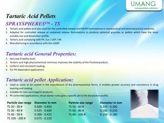 Tartaric Acid Pellets
SPRAYSPHERES™ - TS
1. Tartaric acid pellets and also used for the controlled release and MUPS formulations in nutraceutical and pharmaceutical medicine.
2. Adapted for controlled release or sustained release formulations to produce spherical granules or pellets which have the most
suitable size and dissolution profile.
3. Tartaric acid complying with Ph. Eur / USP / NF.
4. Manufacturing in accordance with the cGMP.
Tartaric acid General Properties:
1. Very low friability level.
2. Tartaric acid high physiochemical inertness improves the stability of the finished product.
3. Uniform and consistent loading.
4. For PH dependent applications
Tartaric acid pellet Application:
1. Used as cores to be coated in the manufacture of dry pharmaceutical forms. It enables greater accuracy and consistency in drug
layering and coating.
2. Suitable for non-carcinogenic products.
3. Ph controlled applications; these starter cores give a specific ph to the dissolution profile.
Particle size range
TS 20 - 30 #
TS 30 - 40 #
TS 40 - 50 #
TS 100 - 200 #
Diameter In mm
0.600 - 0.850
0.425 - 0.600
0.300 - 0.425
0.075 - 0.150
Particle size range
TS 50 - 60 #
TS 60 - 80 #
TS 80 - 100 #
Diameter In mm
0.250 - 0.300
0.180 - 0.250
0.150 - 0.180
 