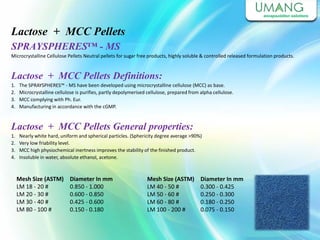 Lactose + MCC Pellets
SPRAYSPHERES™ - MS
Microcrystalline Cellulose Pellets Neutral pellets for sugar free products, highly soluble & controlled released formulation products.
Lactose + MCC Pellets Definitions:
1. The SPRAYSPHERES™ - MS have been developed using microcrystalline cellulose (MCC) as base.
2. Microcrystalline cellulose is purifies, partly depolymerised cellulose, prepared from alpha cellulose.
3. MCC complying with Ph. Eur.
4. Manufacturing in accordance with the cGMP.
Lactose + MCC Pellets General properties:
1. Nearly white hard, uniform and spherical particles. (Sphericity degree average >90%)
2. Very low friability level.
3. MCC high physiochemical inertness improves the stability of the finished product.
4. Insoluble in water, absolute ethanol, acetone.
Diameter In mm
0.300 - 0.425
0.250 - 0.300
0.180 - 0.250
0.075 - 0.150
Mesh Size (ASTM)
LM 40 - 50 #
LM 50 - 60 #
LM 60 - 80 #
LM 100 - 200 #
Mesh Size (ASTM)
LM 18 - 20 #
LM 20 - 30 #
LM 30 - 40 #
LM 80 - 100 #
Diameter In mm
0.850 - 1.000
0.600 - 0.850
0.425 - 0.600
0.150 - 0.180
 