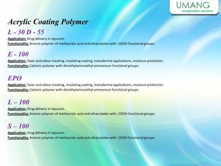 Acrylic Coating Polymer
L - 30 D - 55
Application: Drug delivery in Jejunum.
Functionality: Anionic polymer of methacrylic acid and ethacrylates with -COOH functional groups.
E - 100
Application: Taste and odour masking, insolating coating, transdermal applications, moisture protection.
Functionality: Cationic polymer with dimethylaminoethyl ammonium functional groups.
EPO
Application: Taste and odour masking, Insolating coating, transdermal applications, moisture protection.
Functionality: Cationic polymer with dimethylaminoethyl ammonium functional groups.
Application: Drug delivery in Jejunum.
Functionality: Anionic polymer of methacrylic acid and ethacrylates with -COOH functional groups.
L – 100
Application: Drug delivery in Jejunum.
Functionality: Anionic polymer of methacrylic acid and ethacrylates with -COOH functional groups.
S – 100
 