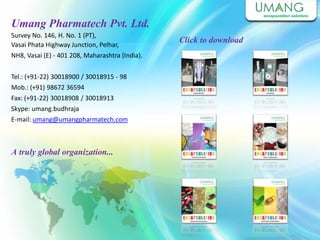 Umang Pharmatech Pvt. Ltd.
Survey No. 146, H. No. 1 (PT),
Vasai Phata Highway Junction, Pelhar,
NH8, Vasai (E) - 401 208, Maharashtra (India).
Tel.: (+91-22) 30018900 / 30018915 - 98
Mob.: (+91) 98672 36594
Fax: (+91-22) 30018908 / 30018913
Skype: umang.budhraja
E-mail: umang@umangpharmatech.com
A truly global organization...
Click to download
 