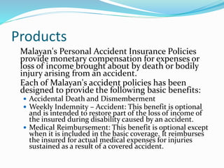 Products
Malayan's Personal Accident Insurance Policies
provide monetary compensation for expenses or
loss of income brought about by death or bodily
injury arising from an accident.
Each of Malayan's accident policies has been
designed to provide the following basic benefits:
 Accidental Death and Dismemberment
 Weekly Indemnity – Accident: This benefit is optional
and is intended to restore part of the loss of income of
the insured during disability caused by an accident.
 Medical Reimbursement: This benefit is optional except
when it is included in the basic coverage. It reimburses
the insured for actual medical expenses for injuries
sustained as a result of a covered accident.
 