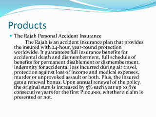 Products
 The Rajah Personal Accident Insurance
The Rajah is an accident insurance plan that provides
the insured with 24-hour, year-round protection
worldwide. It guarantees full insurance benefits for
accidental death and dismemberment, full schedule of
benefits for permanent disablement or dismemberment,
indemnity for accidental loss incurred during air travel,
protection against loss of income and medical expenses,
murder or unprovoked assault or both. Plus, the insured
gets a renewal bonus. Upon annual renewal of the policy,
the original sum is increased by 5% each year up to five
consecutive years for the first P100,000, whether a claim is
presented or not.
 