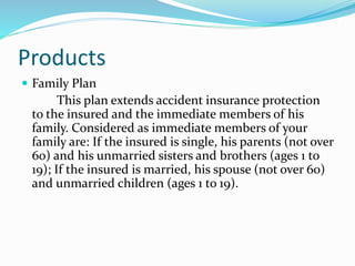 Products
 Family Plan
This plan extends accident insurance protection
to the insured and the immediate members of his
family. Considered as immediate members of your
family are: If the insured is single, his parents (not over
60) and his unmarried sisters and brothers (ages 1 to
19); If the insured is married, his spouse (not over 60)
and unmarried children (ages 1 to 19).
 