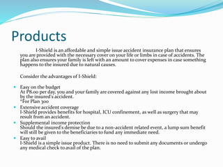 Products
I-Shield is an affordable and simple issue accident insurance plan that ensures
you are provided with the necessary cover on your life or limbs in case of accidents. The
plan also ensures your family is left with an amount to cover expenses in case something
happens to the insured due to natural causes.
Consider the advantages of I-Shield:
 Easy on the budget
At P8.00 per day, you and your family are covered against any lost income brought about
by the insured's accident.
*For Plan 300
 Extensive accident coverage
I-Shield provides benefits for hospital, ICU confinement, as well as surgery that may
result from an accident.
 Supplemental income protection
Should the insured's demise be due to a non-accident related event, a lump sum benefit
will still be given to the beneficiaries to fund any immediate need.
 Easy to avail
I-Shield is a simple issue product. There is no need to submit any documents or undergo
any medical check to avail of the plan.
 