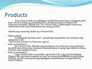 Products
Ang I-Assure Sulit ay nagbibigay ng lifetime protection sa halagang abot
kaya. Ito ay handog ng pinakamalaki at pinakamatatag na Filipino life
insurance company, Insular Life. Sa I-Assure Sulit, makasisiguro kang nasa
mabuting kamay ang kinabukasan ng iyong pamilya.
Alamin ang maaaring idulot ng I-Assure Sulit:
 Sulit sa bulsa
Sa halagang P35 kada araw*, protektado ang pamilya mo anuman ang
mangyari sa iyo.
*Para sa face amount na P300,000, age 30.
 Sulit sa proteksyon
Sa I-Assure Sulit, lifetime ang proteksyon mo. Wala ka nang aalahanin
pa dahil alam mong may nakalaan na pondo para sa iyong mga mahal sa buhay
anuman ang mangyari sa iyo.
 Sulit at maaasahan
Ang I-Assure Sulit ay produkto ng Insular Life, ang pinakamalaking
Filipino life insurance company na may 100 taong paninilbihan sa pamilyang
Pilipino. Patuloy nitong pinangangalagaan ang pinansyal na seguridad ng
bawat Pilipino.
 