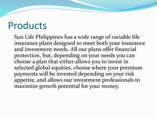 Products
Sun Life Philippines has a wide range of variable life
insurance plans designed to meet both your insurance
and investment needs. All our plans offer financial
protection, but, depending on your needs you can
choose a plan that either allows you to invest in
selected global equities, choose where your premium
payments will be invested depending on your risk
appetite, and allows our investment professionals to
maximize growth potential for your money.
 
