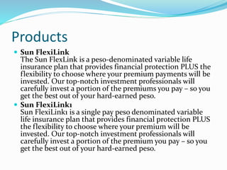 Products
 Sun FlexiLink
The Sun FlexLink is a peso-denominated variable life
insurance plan that provides financial protection PLUS the
flexibility to choose where your premium payments will be
invested. Our top-notch investment professionals will
carefully invest a portion of the premiums you pay – so you
get the best out of your hard-earned peso.
 Sun FlexiLink1
Sun FlexiLink1 is a single pay peso denominated variable
life insurance plan that provides financial protection PLUS
the flexibility to choose where your premium will be
invested. Our top-notch investment professionals will
carefully invest a portion of the premium you pay – so you
get the best out of your hard-earned peso.
 