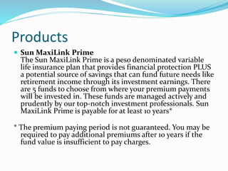 Products
 Sun MaxiLink Prime
The Sun MaxiLink Prime is a peso denominated variable
life insurance plan that provides financial protection PLUS
a potential source of savings that can fund future needs like
retirement income through its investment earnings. There
are 5 funds to choose from where your premium payments
will be invested in. These funds are managed actively and
prudently by our top-notch investment professionals. Sun
MaxiLink Prime is payable for at least 10 years*
* The premium paying period is not guaranteed. You may be
required to pay additional premiums after 10 years if the
fund value is insufficient to pay charges.
 