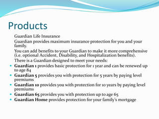 Products
Guardian Life Insurance
Guardian provides maximum insurance protection for you and your
family.
You can add benefits to your Guardian to make it more comprehensive
(i.e. optional Accident, Disability, and Hospitalization benefits).
There is a Guardian designed to meet your needs:
 Guardian 1 provides basic protection for 1 year and can be renewed up
to age 84
 Guardian 5 provides you with protection for 5 years by paying level
premiums
 Guardian 10 provides you with protection for 10 years by paying level
premiums
 Guardian 65 provides you with protection up to age 65
 Guardian Home provides protection for your family’s mortgage
 