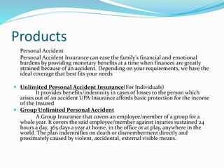 Products
Personal Accident
Personal Accident Insurance can ease the family's financial and emotional
burdens by providing monetary benefits at a time when finances are greatly
strained because of an accident. Depending on your requirements, we have the
ideal coverage that best fits your needs
 Unlimited Personal Accident Insurance(For Individuals)
It provides benefits/indemnity in cases of losses to the person which
arises out of an accident UPA Insurance affords basic protection for the income
of the Insured
 Group Unlimited Personal Accident
A Group Insurance that covers an employee/member of a group for a
whole year. It covers the said employee/member against injuries sustained 24
hours a day, 365 days a year at home, in the office or at play, anywhere in the
world. The plan indemnifies on death or dismemberment directly and
proximately caused by violent, accidental, external visible means.
 