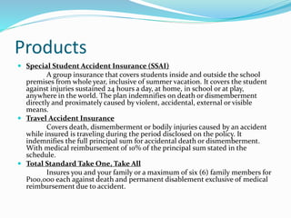 Products
 Special Student Accident Insurance (SSAI)
A group insurance that covers students inside and outside the school
premises from whole year, inclusive of summer vacation. It covers the student
against injuries sustained 24 hours a day, at home, in school or at play,
anywhere in the world. The plan indemnifies on death or dismemberment
directly and proximately caused by violent, accidental, external or visible
means.
 Travel Accident Insurance
Covers death, dismemberment or bodily injuries caused by an accident
while insured is traveling during the period disclosed on the policy. It
indemnifies the full principal sum for accidental death or dismemberment.
With medical reimbursement of 10% of the principal sum stated in the
schedule.
 Total Standard Take One, Take All
Insures you and your family or a maximum of six (6) family members for
P100,000 each against death and permanent disablement exclusive of medical
reimbursement due to accident.
 