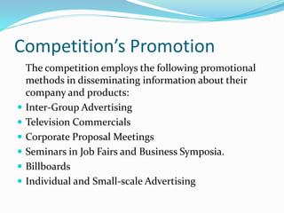 Competition’s Promotion
The competition employs the following promotional
methods in disseminating information about their
company and products:
 Inter-Group Advertising
 Television Commercials
 Corporate Proposal Meetings
 Seminars in Job Fairs and Business Symposia.
 Billboards
 Individual and Small-scale Advertising
 