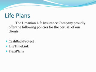 Life Plans
The Umanian Life Insurance Company proudly
offer the following policies for the perusal of our
clients:
 CashBackProtect
 LifeTimeLink
 FlexiPlans
 